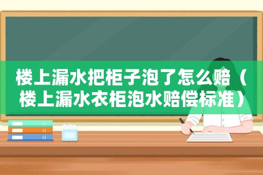 樓上漏水把柜子泡了怎么賠（樓上漏水衣柜泡水賠償標準）
