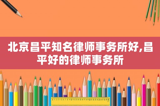北京昌平知名律師事務所好,昌平好的律師事務所