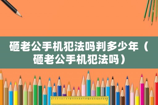 砸老公手機(jī)犯法嗎判多少年（砸老公手機(jī)犯法嗎）