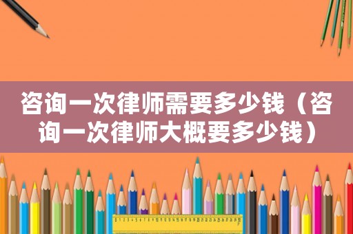 咨詢一次律師需要多少錢（咨詢一次律師大概要多少錢）