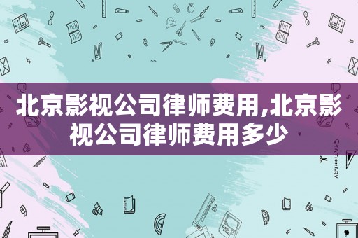北京影視公司律師費用,北京影視公司律師費用多少