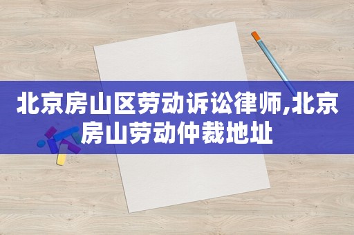 北京房山區勞動訴訟律師,北京房山勞動仲裁地址