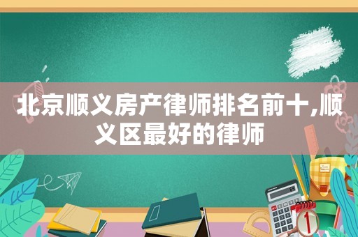 北京順義房產(chǎn)律師排名前十,順義區(qū)最好的律師