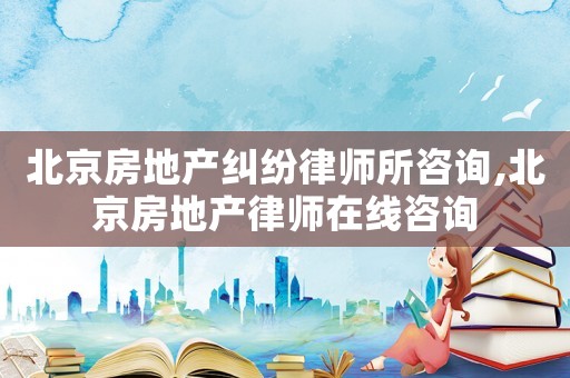 北京房地產糾紛律師所咨詢,北京房地產律師在線咨詢