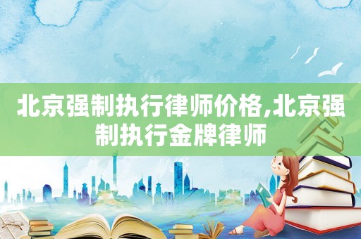 北京強制執行律師價格,北京強制執行金牌律師
