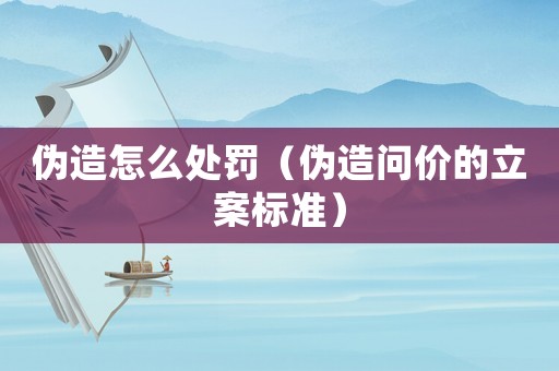 偽造怎么處罰（偽造問價的立案標準）