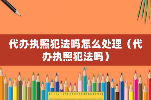 代辦執(zhí)照犯法嗎怎么處理（代辦執(zhí)照犯法嗎）