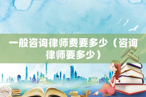 一般咨詢律師費要多少（咨詢律師要多少）