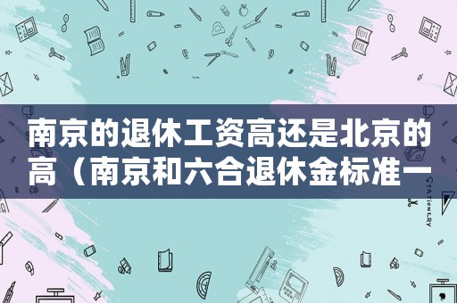 南京的退休工資高還是北京的高（南京和六合退休金標準一樣嗎）