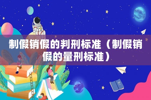 制假銷假的判刑標準（制假銷假的量刑標準）