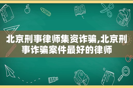 北京刑事律師集資詐騙,北京刑事詐騙案件最好的律師
