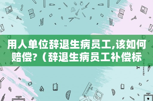 用人單位辭退生病員工,該如何賠償?（辭退生病員工補(bǔ)償標(biāo)準(zhǔn)）