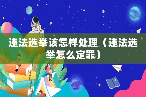 違法選舉該怎樣處理（違法選舉怎么定罪）