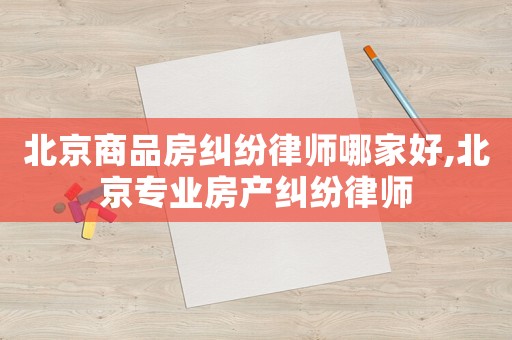 北京商品房糾紛律師哪家好,北京專業(yè)房產(chǎn)糾紛律師