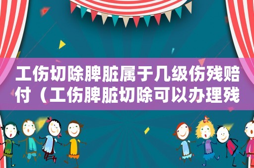 工傷切除脾臟屬于幾級傷殘賠付（工傷脾臟切除可以辦理殘疾證嗎）