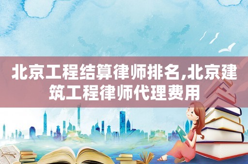 北京工程結算律師排名,北京建筑工程律師代理費用