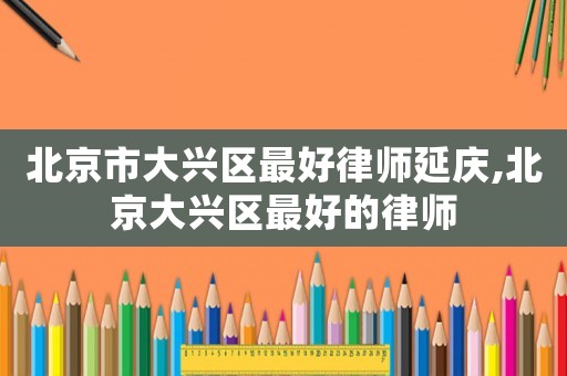 北京市大興區最好律師延慶,北京大興區最好的律師