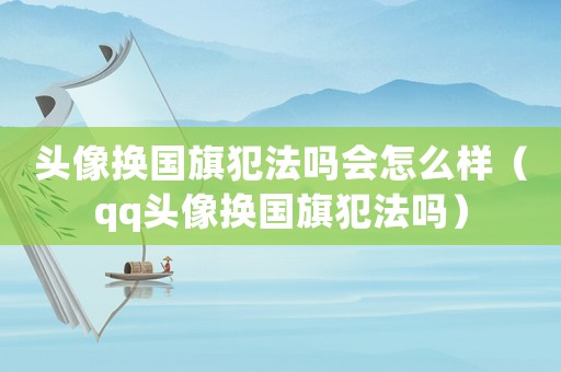 頭像換國旗犯法嗎會怎么樣（qq頭像換國旗犯法嗎）