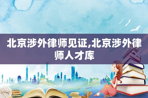 北京涉外律師見證,北京涉外律師人才庫