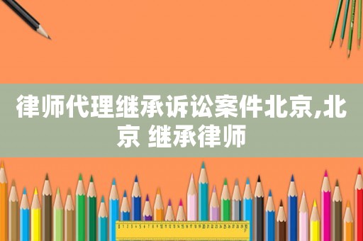 律師代理繼承訴訟案件北京,北京 繼承律師