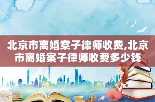 北京市離婚案子律師收費,北京市離婚案子律師收費多少錢