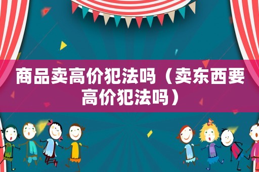 商品賣(mài)高價(jià)犯法嗎（賣(mài)東西要高價(jià)犯法嗎）