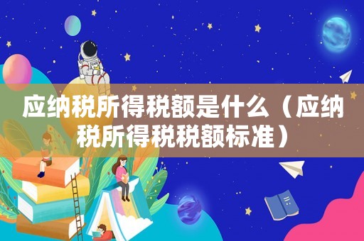 應納稅所得稅額是什么（應納稅所得稅稅額標準）
