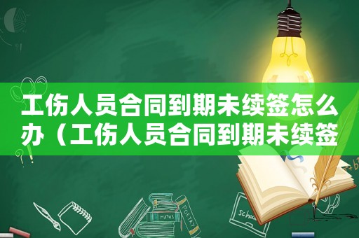 工傷人員合同到期未續簽怎么辦（工傷人員合同到期未續簽）