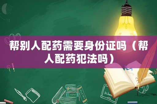 幫別人配藥需要身份證嗎（幫人配藥犯法嗎）