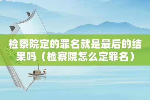 檢察院定的罪名就是最后的結果嗎（檢察院怎么定罪名）