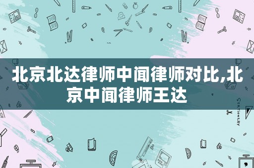 北京北達(dá)律師中聞律師對比,北京中聞律師王達(dá)