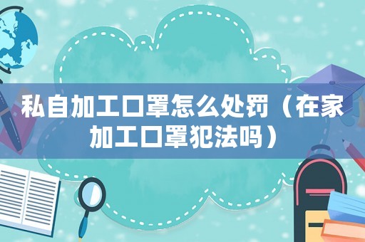 私自加工口罩怎么處罰（在家加工口罩犯法嗎）
