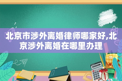 北京市涉外離婚律師哪家好,北京涉外離婚在哪里辦理