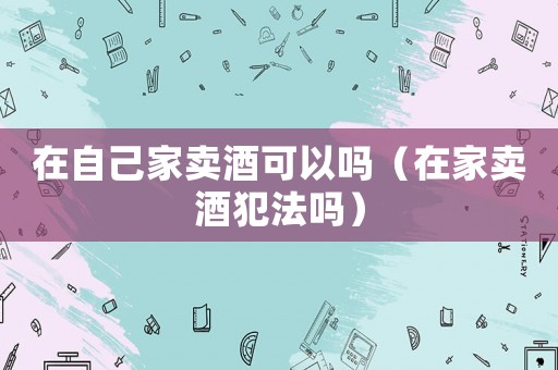 在自己家賣酒可以嗎（在家賣酒犯法嗎）