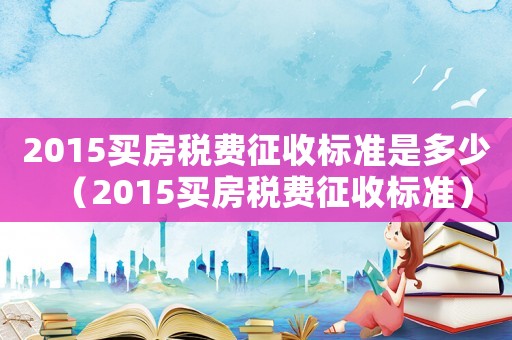 2015買房稅費征收標準是多少（2015買房稅費征收標準）