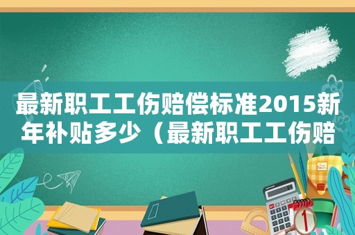 最新職工工傷賠償標準2015新年補貼多少（最新職工工傷賠償標準2015新年）