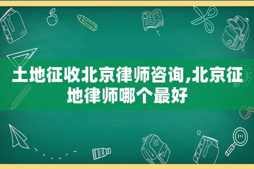 土地征收北京律師咨詢,北京征地律師哪個最好