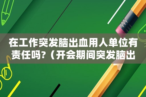 在工作突發(fā)腦出血用人單位有責(zé)任嗎?（開會(huì)期間突發(fā)腦出血算不算工傷）
