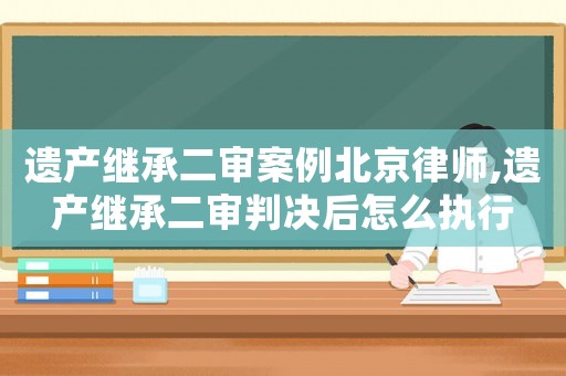 遺產(chǎn)繼承二審案例北京律師,遺產(chǎn)繼承二審判決后怎么執(zhí)行