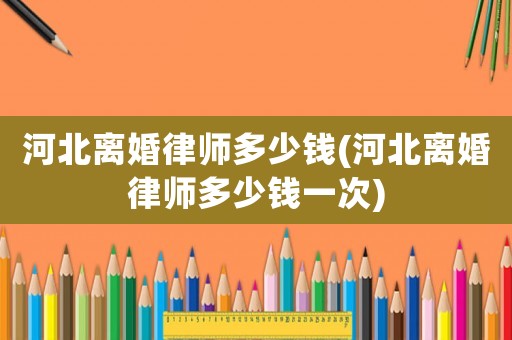 河北離婚律師多少錢(河北離婚律師多少錢一次)