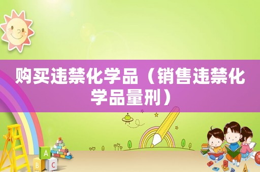 購買違禁化學(xué)品（銷售違禁化學(xué)品量刑）