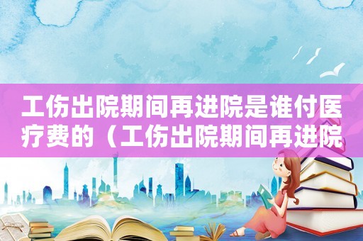 工傷出院期間再進院是誰付醫療費的（工傷出院期間再進院是誰付醫療費）