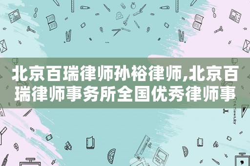 北京百瑞律師孫裕律師,北京百瑞律師事務(wù)所全國優(yōu)秀律師事務(wù)所