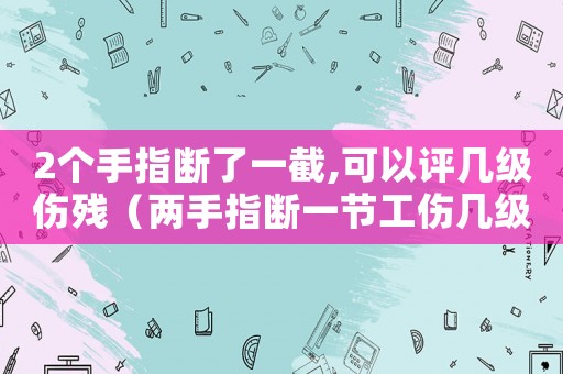 2個手指斷了一截,可以評幾級傷殘（兩手指斷一節工傷幾級）