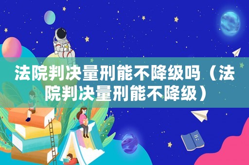法院判決量刑能不降級嗎（法院判決量刑能不降級）