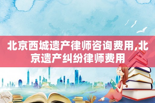北京西城遺產律師咨詢費用,北京遺產糾紛律師費用