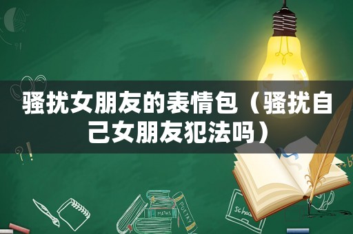 騷擾女朋友的表情包（騷擾自己女朋友犯法嗎）