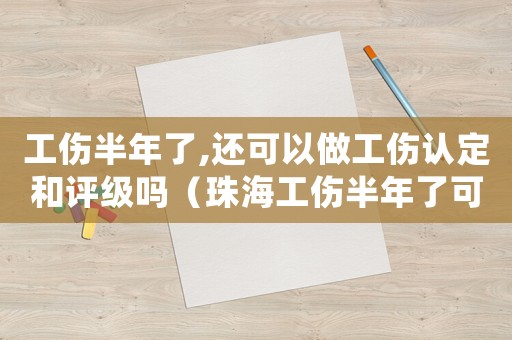 工傷半年了,還可以做工傷認(rèn)定和評(píng)級(jí)嗎（珠海工傷半年了可以做傷殘鑒定嗎）