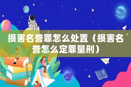 損害名譽罪怎么處置（損害名譽怎么定罪量刑）