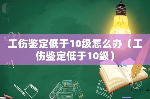 工傷鑒定低于10級怎么辦（工傷鑒定低于10級）